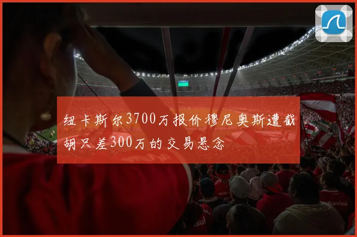 纽卡斯尔3700万报价穆尼奥斯遭截胡只差300万的交易悬念