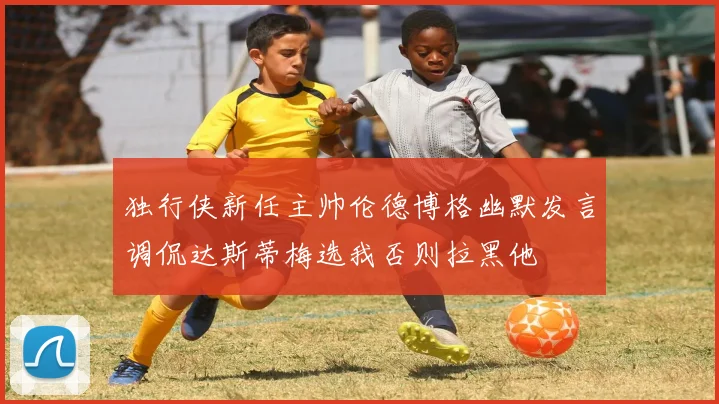 独行侠新任主帅伦德博格幽默发言调侃达斯蒂梅选我否则拉黑他