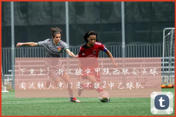 下克上！浙江被中甲陕西联合点球淘汰铁人津门虎不敌2中乙球队
