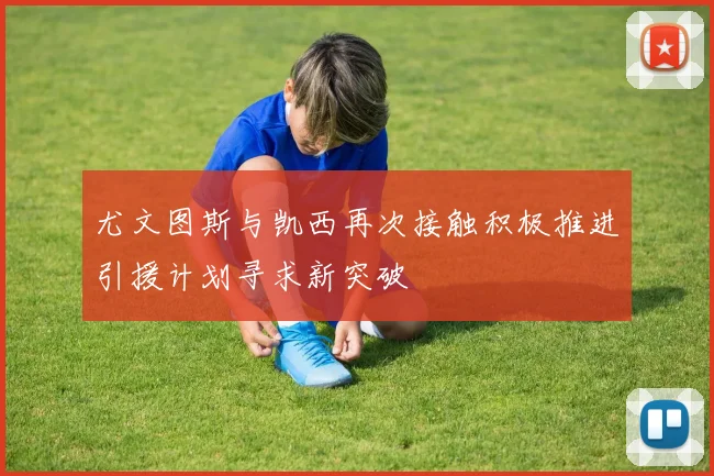 尤文图斯与凯西再次接触积极推进引援计划寻求新突破