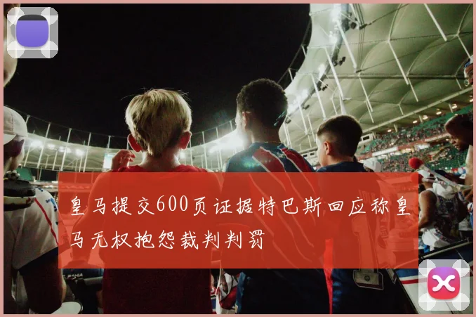 皇马提交600页证据特巴斯回应称皇马无权抱怨裁判判罚