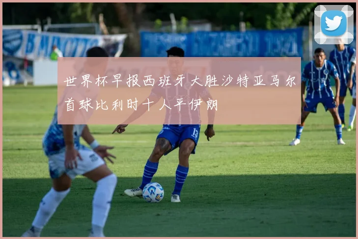 世界杯早报西班牙大胜沙特亚马尔首球比利时十人平伊朗