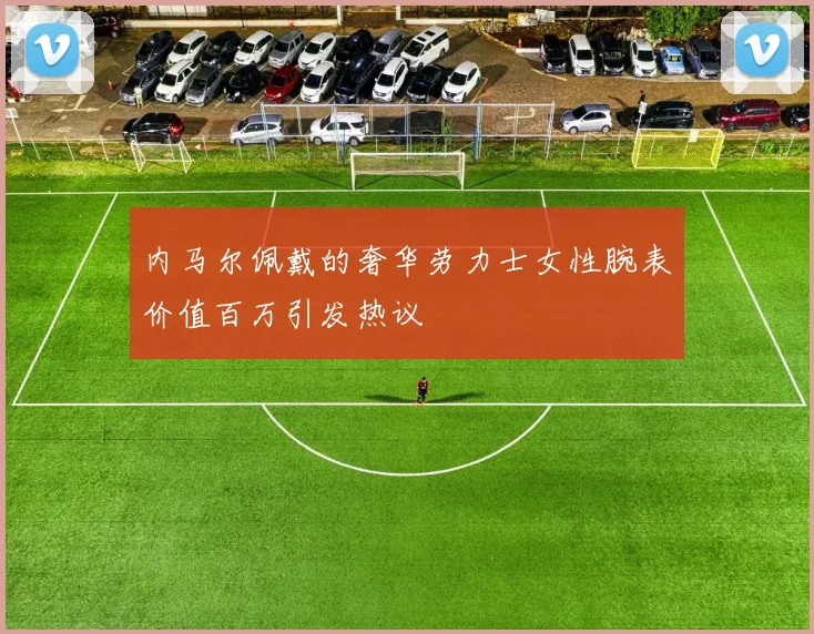 内马尔佩戴的奢华劳力士女性腕表价值百万引发热议