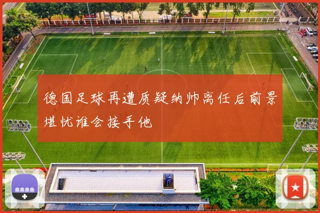 德国足球再遭质疑纳帅离任后前景堪忧谁会接手他