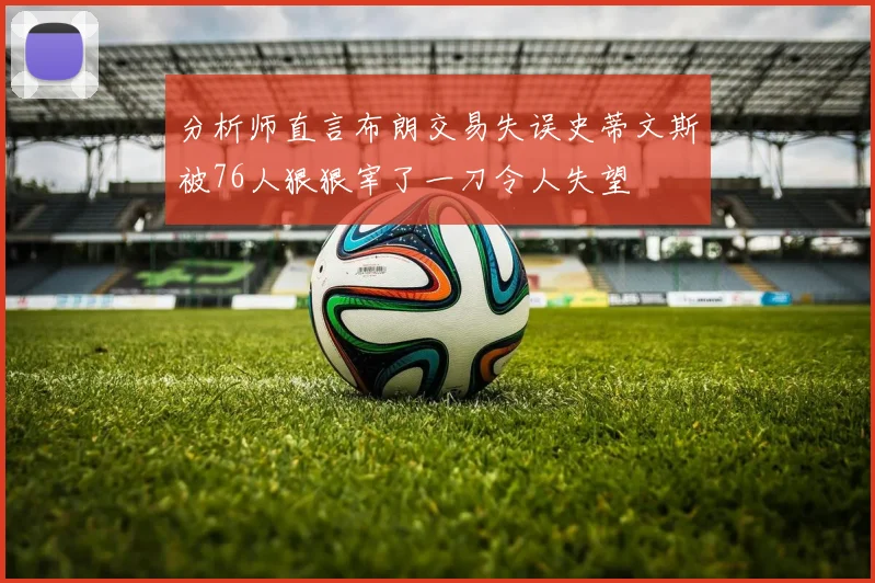 分析师直言布朗交易失误史蒂文斯被76人狠狠宰了一刀令人失望